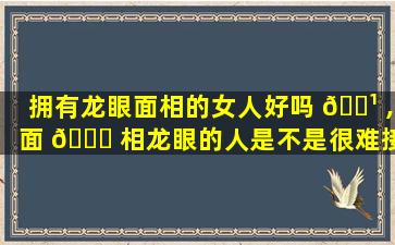 拥有龙眼面相的女人好吗 🌹 ,面 🍀 相龙眼的人是不是很难接触